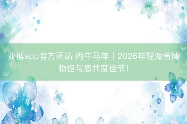 亚搏app官方网站 丙午马年丨2026年轻海省博物馆与您共度佳节！