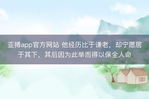亚搏app官方网站 他经历比于谦老,却宁愿居于其下,其后因为此举而得以保全人命