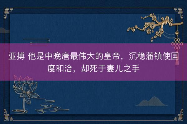 亚搏 他是中晚唐最伟大的皇帝，沉稳藩镇使国度和洽，却死于妻儿之手