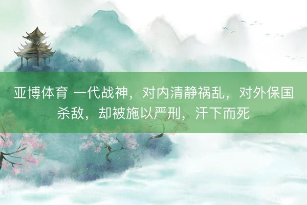 亚博体育 一代战神,对内清静祸乱,对外保国杀敌,却被施以严刑,汗下而死