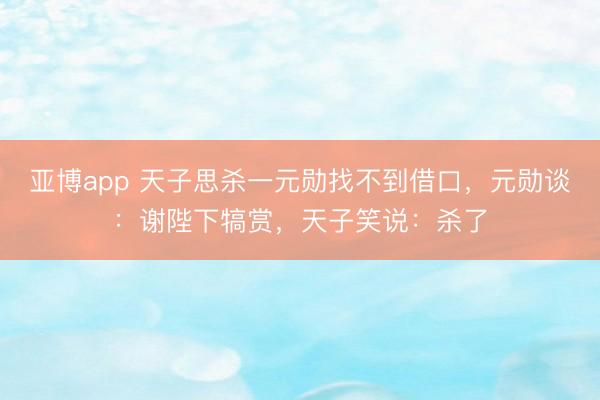 亚博app 天子思杀一元勋找不到借口，元勋谈：谢陛下犒赏，天子笑说：杀了