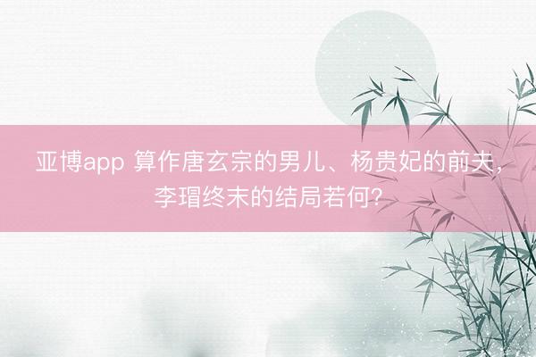 亚博app 算作唐玄宗的男儿、杨贵妃的前夫,李瑁终末的结局若何?