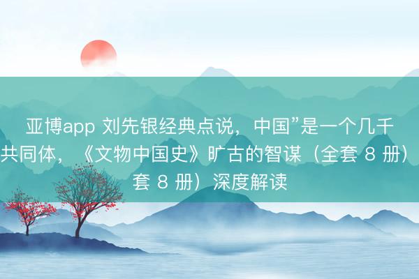 亚博app 刘先银经典点说,中国”是一个几千年演变的共同体,《文物中国史》旷古的智谋(全套 8 册)深度解读