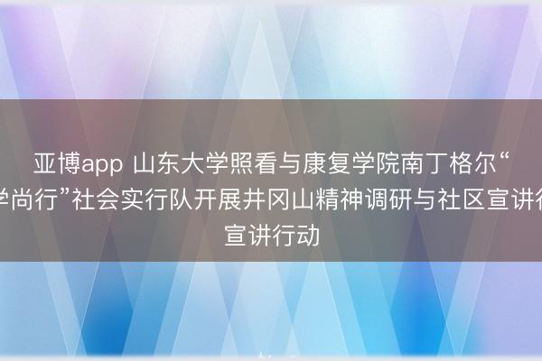 亚博app 山东大学照看与康复学院南丁格尔“笃学尚行”社会实行队开展井冈山精神调研与社区宣讲行动