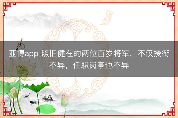 亚博app 照旧健在的两位百岁将军，不仅授衔不异，任职岗亭也不异