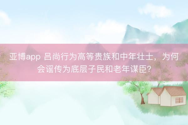 亚博app 吕尚行为高等贵族和中年壮士，为何会谣传为底层子民和老年谋臣？