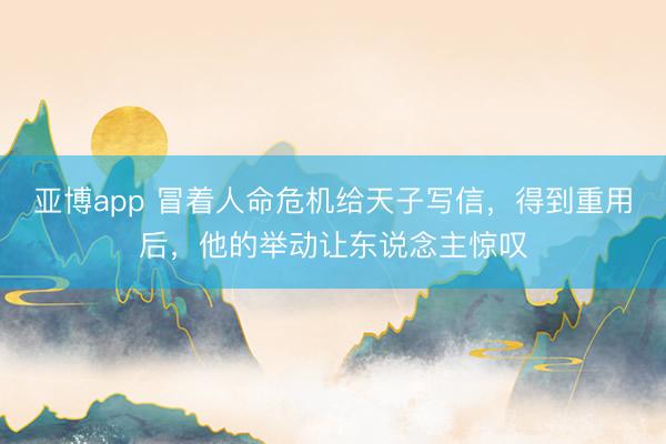 亚博app 冒着人命危机给天子写信，得到重用后，他的举动让东说念主惊叹