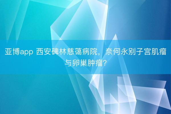 亚博app 西安碑林慈蔼病院，奈何永别子宫肌瘤与卵巢肿瘤？