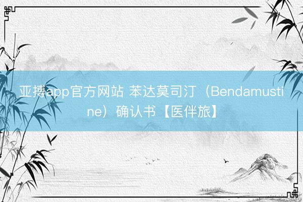 亚搏app官方网站 苯达莫司汀（Bendamustine）确认书【医伴旅】