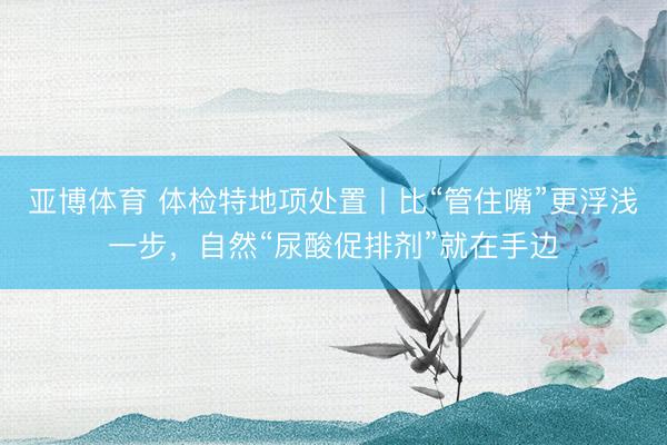 亚博体育 体检特地项处置丨比“管住嘴”更浮浅一步,自然“尿酸促排剂”就在手边