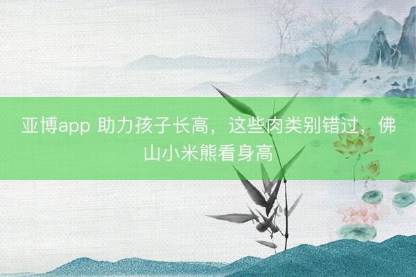 亚博app 助力孩子长高,这些肉类别错过,佛山小米熊看身高