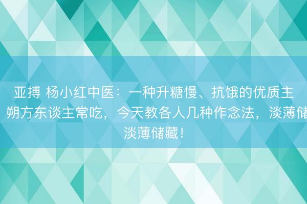 亚搏 杨小红中医：一种升糖慢、抗饿的优质主食，朔方东谈主常吃，今天教各人几种作念法，淡薄储藏！
