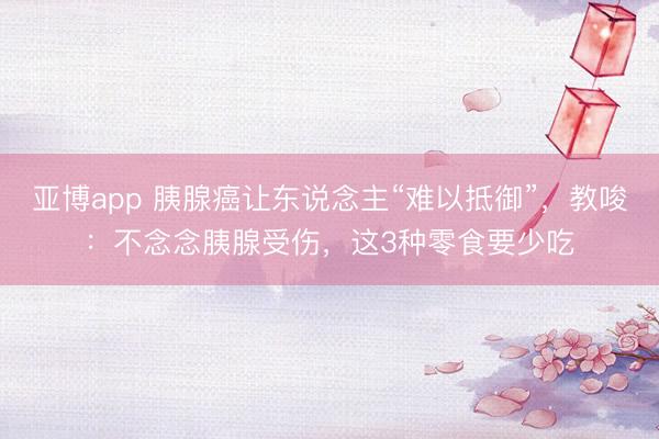 亚博app 胰腺癌让东说念主“难以抵御”,教唆:不念念胰腺受伤,这3种零食要少吃