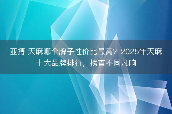亚搏 天麻哪个牌子性价比最高?2025年天麻十大品牌排行,榜首不同凡响
