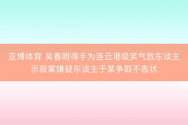 亚博体育 吴春明得手为连云港吸笑气致东谈主示寂案嫌疑东谈主于某争取不告状