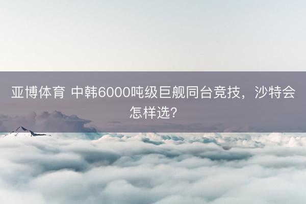 亚博体育 中韩6000吨级巨舰同台竞技，沙特会怎样选？