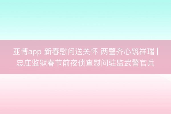 亚博app 新春慰问送关怀 两警齐心筑祥瑞 ▏忠庄监狱春节前夜侦查慰问驻监武警官兵