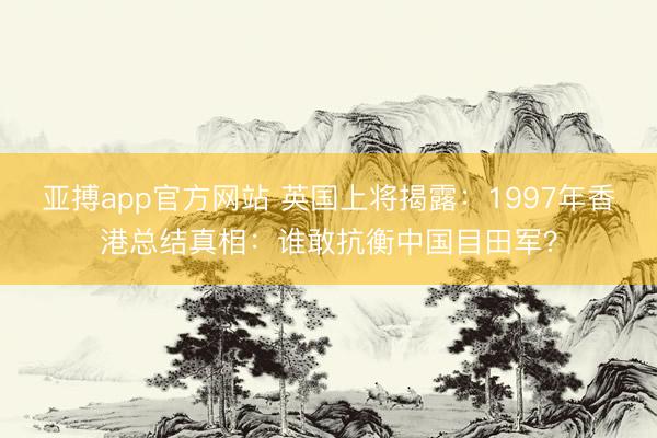 亚搏app官方网站 英国上将揭露:1997年香港总结真相:谁敢抗衡中国目田军?
