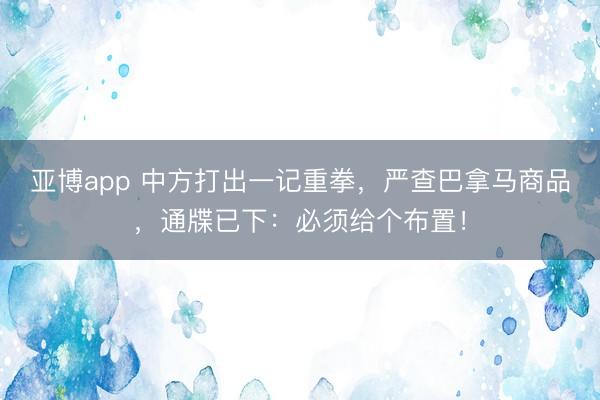 亚博app 中方打出一记重拳，严查巴拿马商品，通牒已下：必须给个布置！