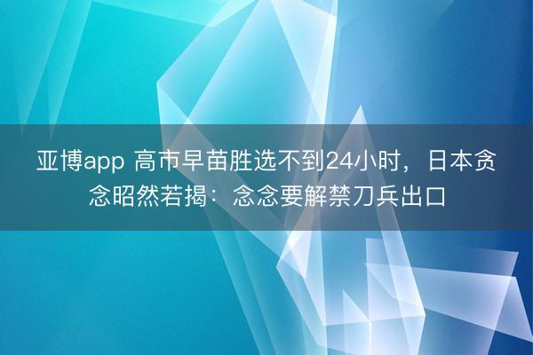 亚博app 高市早苗胜选不到24小时,日本贪念昭然若揭:念念要解禁刀兵出口