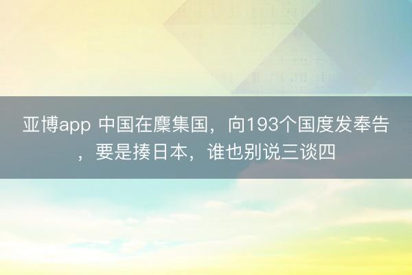 亚博app 中国在麇集国,向193个国度发奉告,要是揍日本,谁也别说三谈四