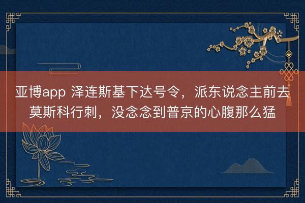亚博app 泽连斯基下达号令，派东说念主前去莫斯科行刺，没念念到普京的心腹那么猛