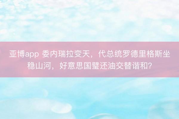 亚博app 委内瑞拉变天，代总统罗德里格斯坐稳山河，好意思国璧还油交替谐和？