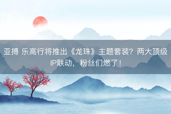 亚搏 乐高行将推出《龙珠》主题套装?两大顶级IP联动,粉丝们燃了!