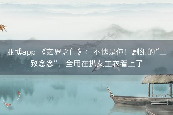 亚博app 《玄界之门》：不愧是你！剧组的“工致念念”，全用在扒女主衣着上了