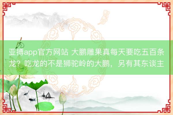 亚搏app官方网站 大鹏雕果真每天要吃五百条龙?吃龙的不是狮驼岭的大鹏,另有其东谈主