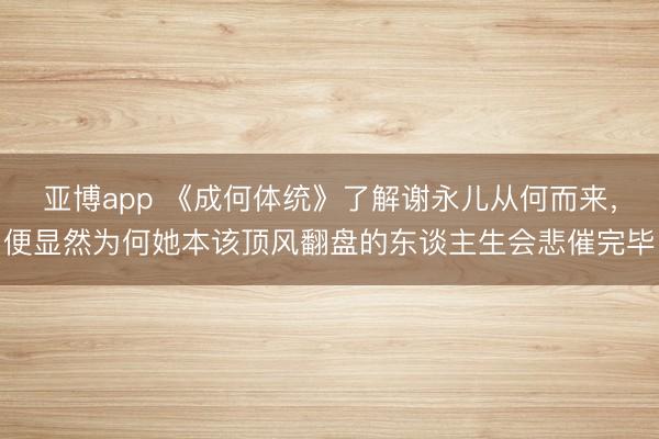 亚博app 《成何体统》了解谢永儿从何而来,便显然为何她本该顶风翻盘的东谈主生会悲催完毕