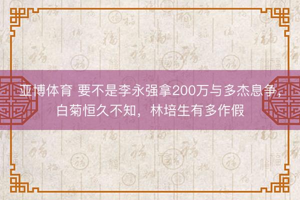 亚博体育 要不是李永强拿200万与多杰息争,白菊恒久不知,林培生有多作假
