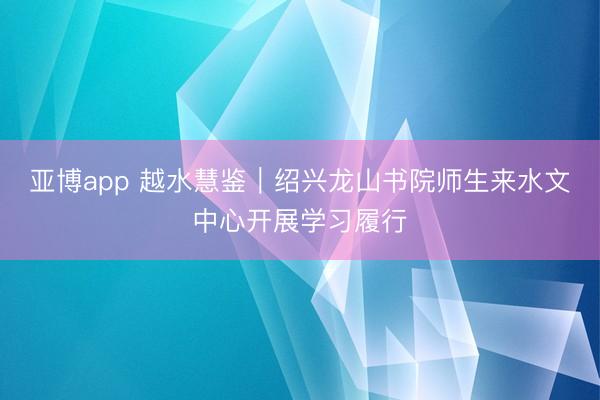 亚博app 越水慧鉴｜绍兴龙山书院师生来水文中心开展学习履行