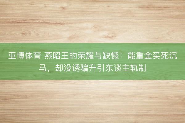 亚博体育 燕昭王的荣耀与缺憾：能重金买死沉马，却没诱骗升引东谈主轨制