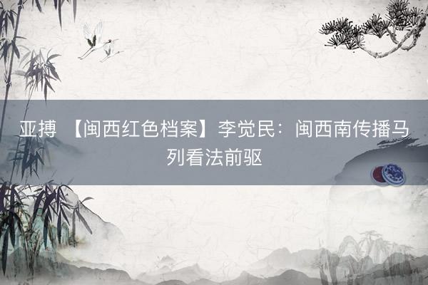 亚搏 【闽西红色档案】李觉民：闽西南传播马列看法前驱