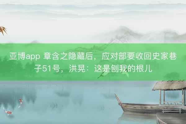 亚博app 章含之隐藏后，应对部要收回史家巷子51号，洪晃：这是刨我的根儿