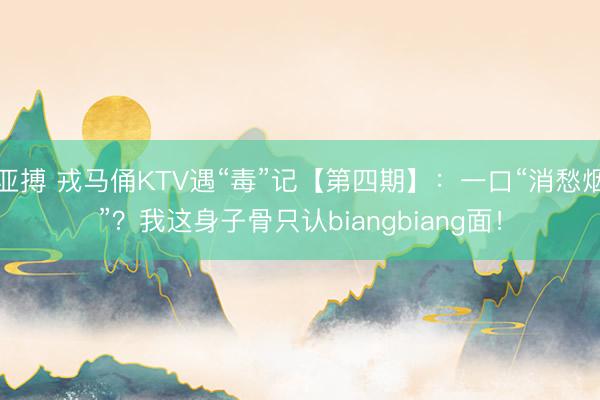亚搏 戎马俑KTV遇“毒”记【第四期】：一口“消愁烟”？我这身子骨只认biangbiang面！