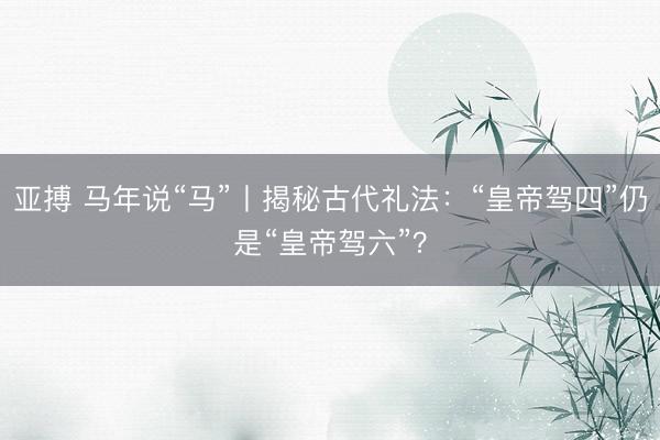 亚搏 马年说“马”丨揭秘古代礼法：“皇帝驾四”仍是“皇帝驾六”？