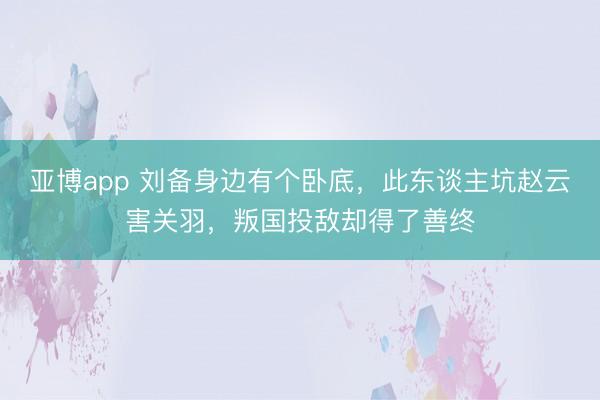 亚博app 刘备身边有个卧底，此东谈主坑赵云害关羽，叛国投敌却得了善终
