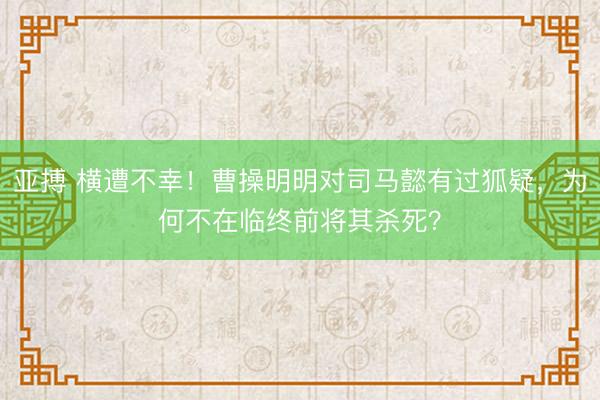 亚搏 横遭不幸！曹操明明对司马懿有过狐疑，为何不在临终前将其杀死？