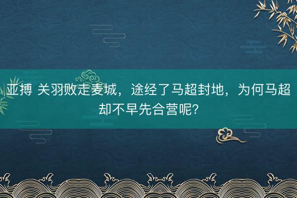亚搏 关羽败走麦城，途经了马超封地，为何马超却不早先合营呢？