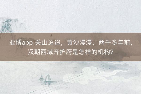 亚博app 关山迢迢，黄沙漫漫，两千多年前，汉朝西域齐护府是怎样的机构？