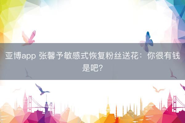 亚博app 张馨予敏感式恢复粉丝送花：你很有钱是吧？