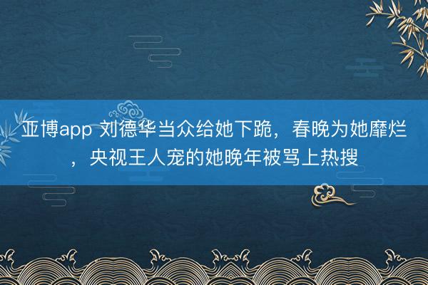 亚博app 刘德华当众给她下跪，春晚为她靡烂，央视王人宠的她晚年被骂上热搜