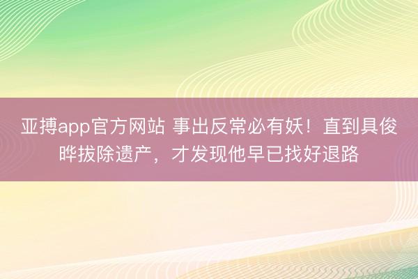 亚搏app官方网站 事出反常必有妖！直到具俊晔拔除遗产，才发现他早已找好退路