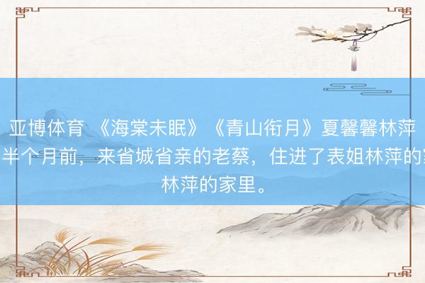 亚博体育 《海棠未眠》《青山衔月》夏馨馨林萍老蔡 半个月前，来省城省亲的老蔡，住进了表姐林萍的家里。