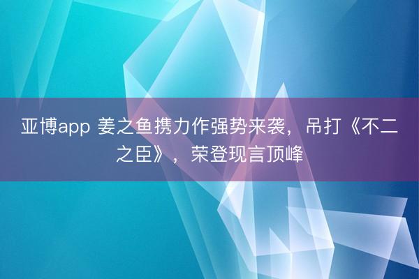 亚博app 姜之鱼携力作强势来袭，吊打《不二之臣》，荣登现言顶峰