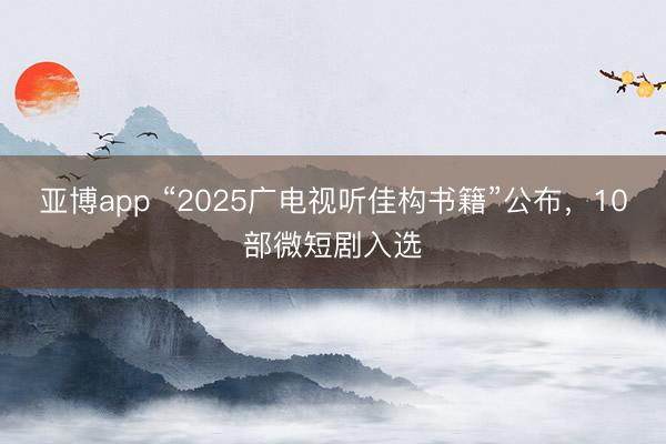亚博app “2025广电视听佳构书籍”公布,10部微短剧入选