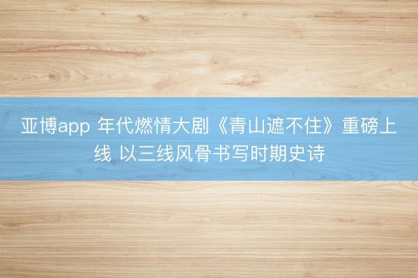 亚博app 年代燃情大剧《青山遮不住》重磅上线 以三线风骨书写时期史诗