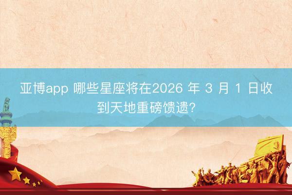 亚博app 哪些星座将在2026 年 3 月 1 日收到天地重磅馈遗?